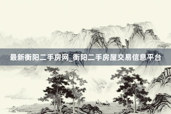 最新衡阳二手房网_衡阳二手房屋交易信息平台