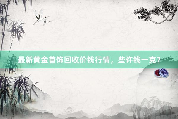 最新黄金首饰回收价钱行情,些许钱一克?